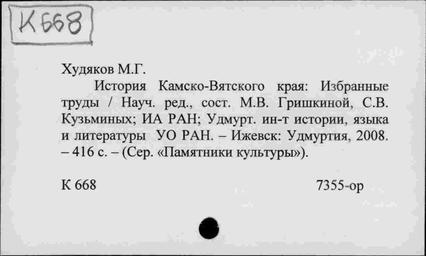 ﻿Худяков М.Г.
История Камско-Вятского края: Избранные труды / Науч, ред., сост. М.В. Гришкиной, С.В. Кузьминых; ИА РАН; Удмурт, ин-т истории, языка и литературы УО РАН. - Ижевск: Удмуртия, 2008. - 416 с. - (Сер. «Памятники культуры»).
К 668
7355-ор